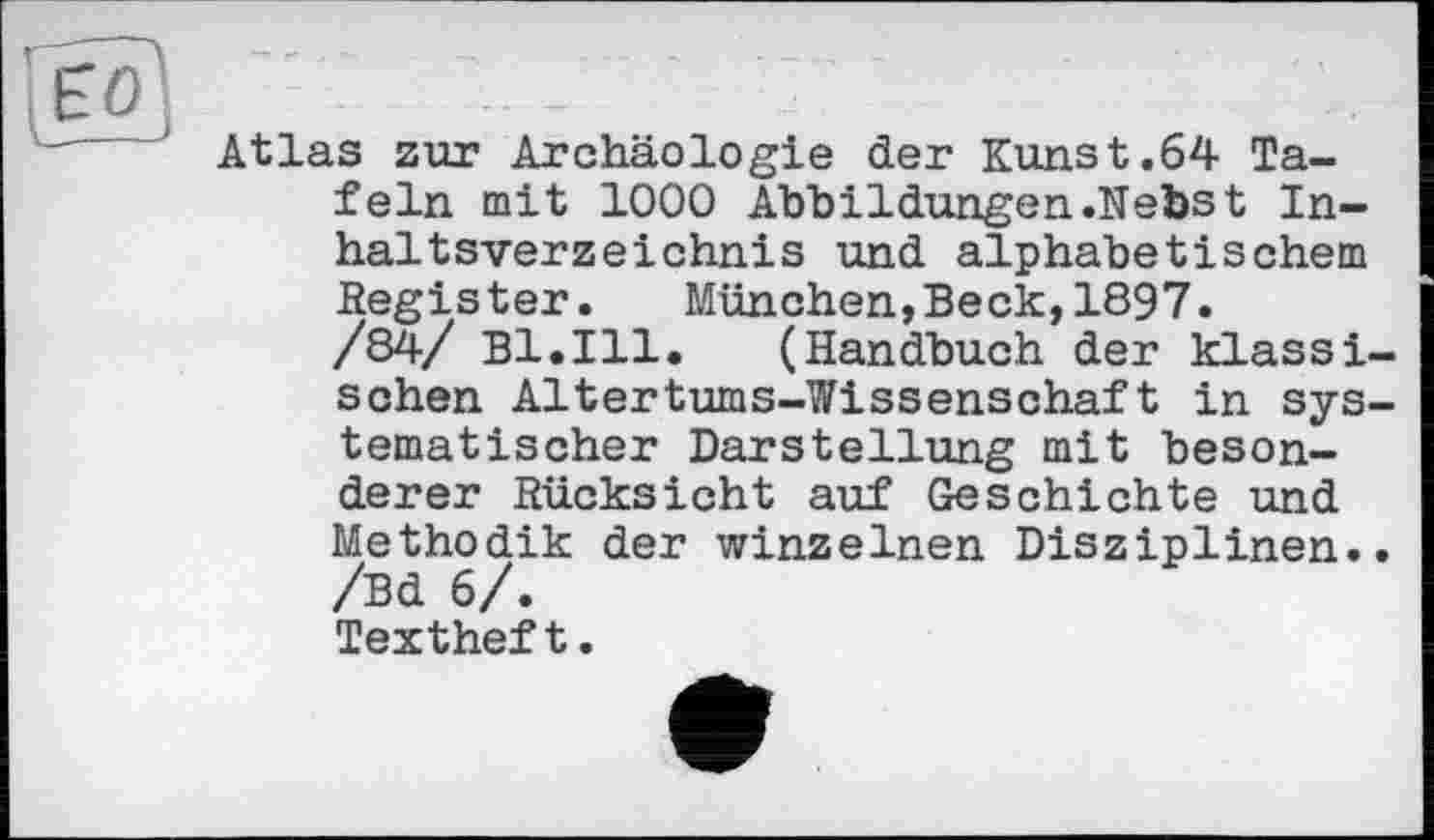 ﻿Atlas zur Archäologie der Kunst.64 Tafeln mit 1000 Abbildungen.Nebst Inhaltsverzeichnis und alphabetischem Register. München,Beck,1897.
/84/ Bl.Ill. (Handbuch der klassischen Altertums-Wissenschaft in systematischer Darstellung mit besonderer Rücksicht auf Geschichte und Methodik der winzelnen Disziplinen.. /Bd 6/.
Textheft.